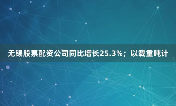 无锡股票配资公司同比增长25.3%；以载重吨计
