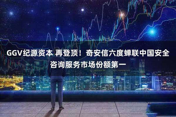 GGV纪源资本 再登顶！奇安信六度蝉联中国安全咨询服务市场份额第一