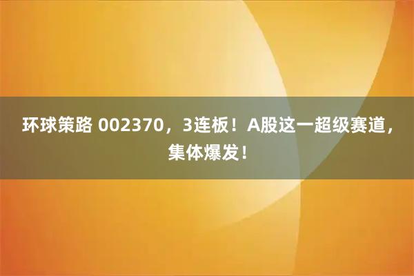 环球策路 002370，3连板！A股这一超级赛道，集体爆发！