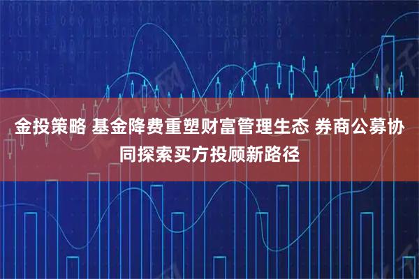 金投策略 基金降费重塑财富管理生态 券商公募协同探索买方投顾新路径