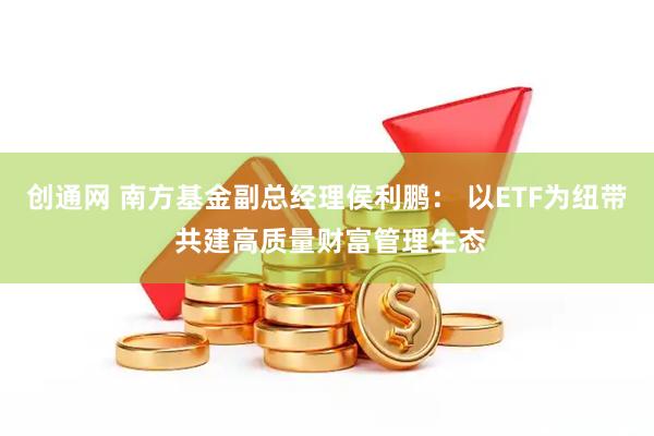 创通网 南方基金副总经理侯利鹏： 以ETF为纽带 共建高质量财富管理生态