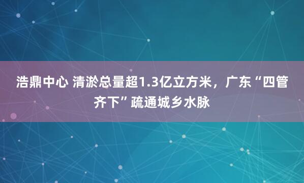 浩鼎中心 清淤总量超1.3亿立方米，广东“四管齐下”疏通城乡水脉