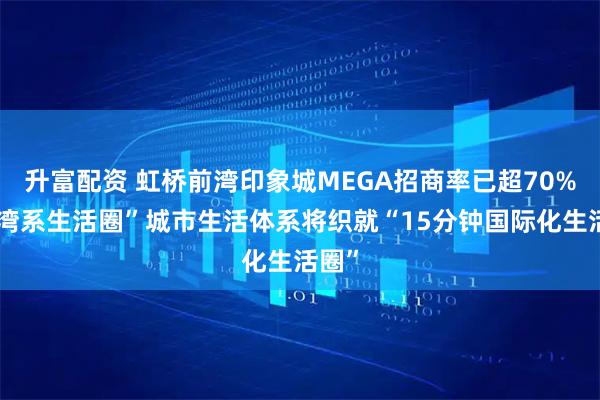 升富配资 虹桥前湾印象城MEGA招商率已超70%，“湾系生活圈”城市生活体系将织就“15分钟国际化生活圈”