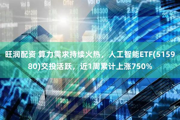 旺润配资 算力需求持续火热，人工智能ETF(515980)交投活跃，近1周累计上涨750%