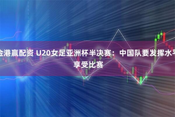 金港赢配资 U20女足亚洲杯半决赛：中国队要发挥水平 享受比赛