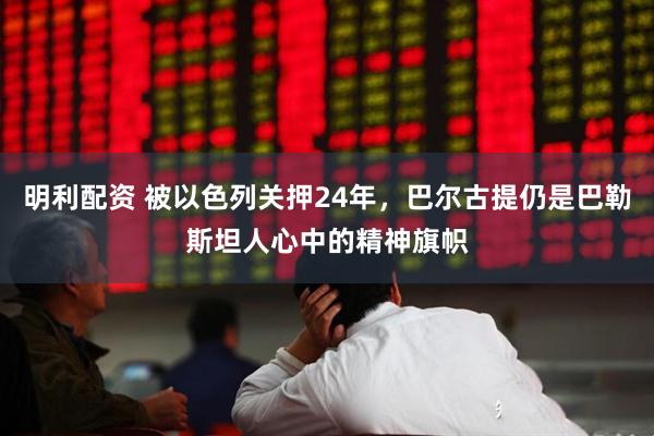 明利配资 被以色列关押24年，巴尔古提仍是巴勒斯坦人心中的精神旗帜