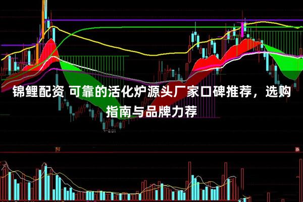 锦鲤配资 可靠的活化炉源头厂家口碑推荐，选购指南与品牌力荐