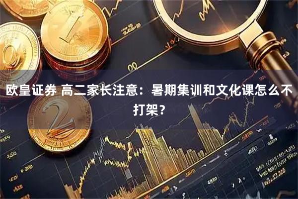 欧皇证券 高二家长注意：暑期集训和文化课怎么不打架？