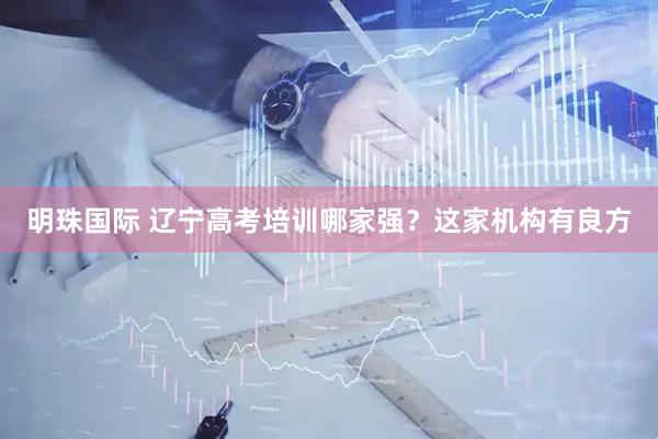 明珠国际 辽宁高考培训哪家强？这家机构有良方