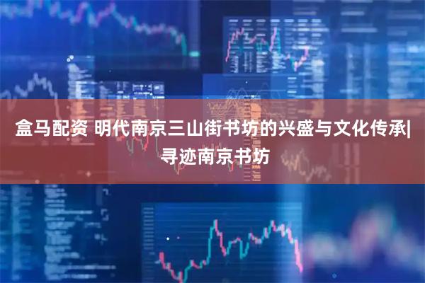 盒马配资 明代南京三山街书坊的兴盛与文化传承| 寻迹南京书坊
