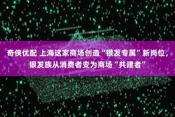 奇侠优配 上海这家商场创造“银发专属”新岗位，银发族从消费者变为商场“共建者”
