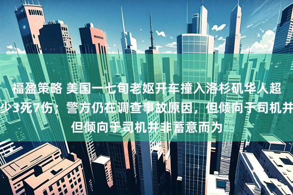福盈策略 美国一七旬老妪开车撞入洛杉矶华人超市，导致至少3死7伤；警方仍在调查事故原因，但倾向于司机并非蓄意而为