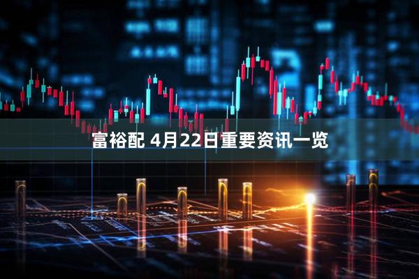 富裕配 4月22日重要资讯一览