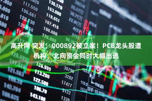 高升网 突发，000892被立案！PCB龙头股遭机构、北向资金同时大幅出逃