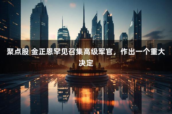 聚点股 金正恩罕见召集高级军官，作出一个重大决定