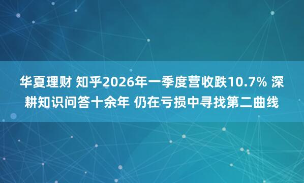 华夏理财 知乎2026年一季度营收跌10.7% 深耕知识问答十余年 仍在亏损中寻找第二曲线
