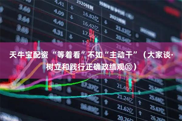 天牛宝配资 “等着看”不如“主动干”（大家谈·树立和践行正确政绩观⑩）