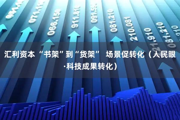 汇利资本 “书架”到“货架” 场景促转化(人民眼·科技成果转化)