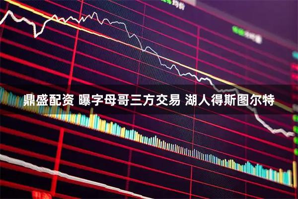 鼎盛配资 曝字母哥三方交易 湖人得斯图尔特