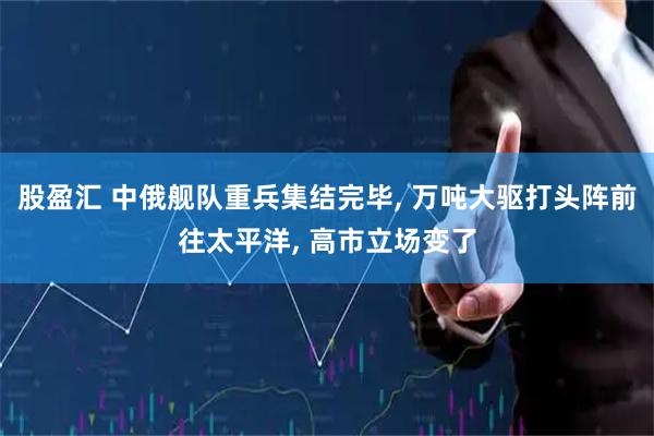 股盈汇 中俄舰队重兵集结完毕, 万吨大驱打头阵前往太平洋, 高市立场变了