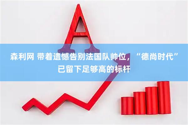 森利网 带着遗憾告别法国队帅位，“德尚时代”已留下足够高的标杆