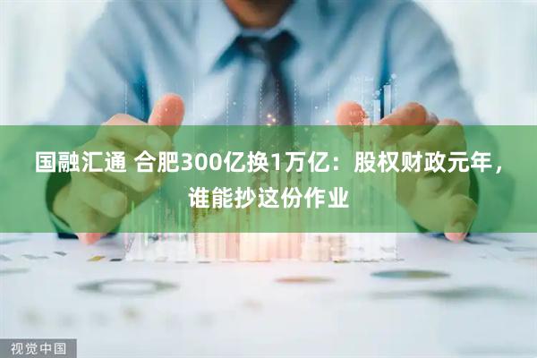 国融汇通 合肥300亿换1万亿：股权财政元年，谁能抄这份作业
