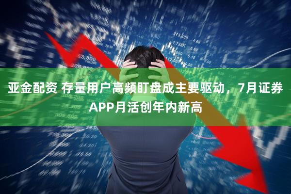 亚金配资 存量用户高频盯盘成主要驱动，7月证券APP月活创年内新高