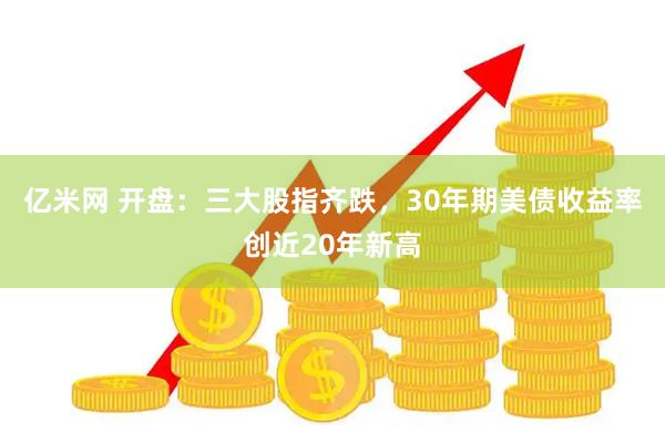 亿米网 开盘：三大股指齐跌，30年期美债收益率创近20年新高