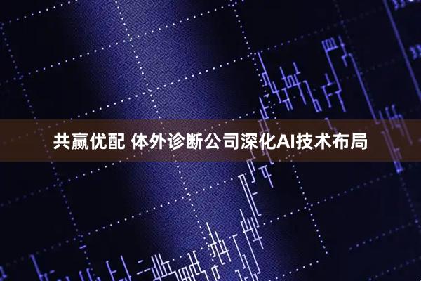 共赢优配 体外诊断公司深化AI技术布局