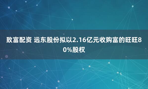 致富配资 远东股份拟以2.16亿元收购富的旺旺80%股权