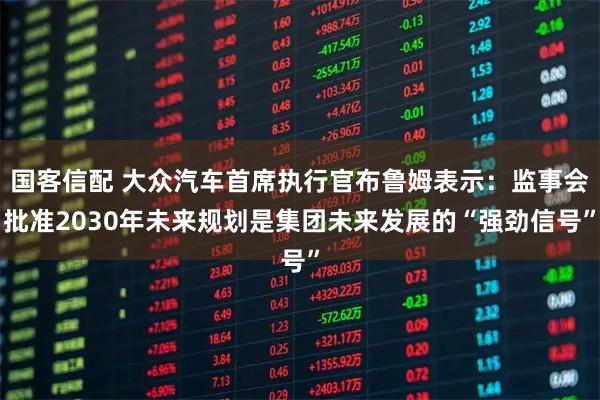 国客信配 大众汽车首席执行官布鲁姆表示：监事会批准2030年未来规划是集团未来发展的“强劲信号”