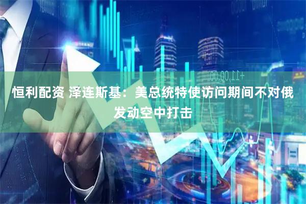 恒利配资 泽连斯基：美总统特使访问期间不对俄发动空中打击