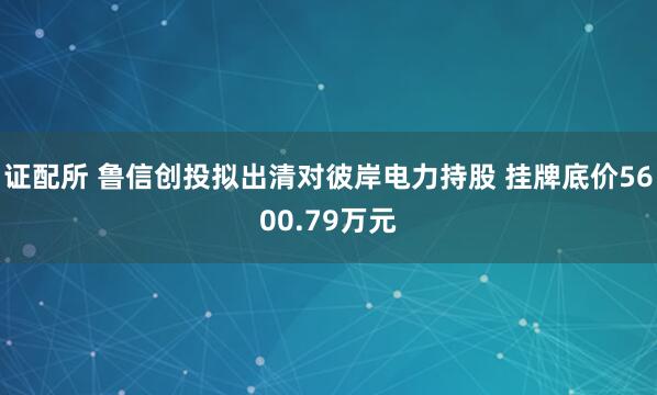 证配所 鲁信创投拟出清对彼岸电力持股 挂牌底价5600.79万元